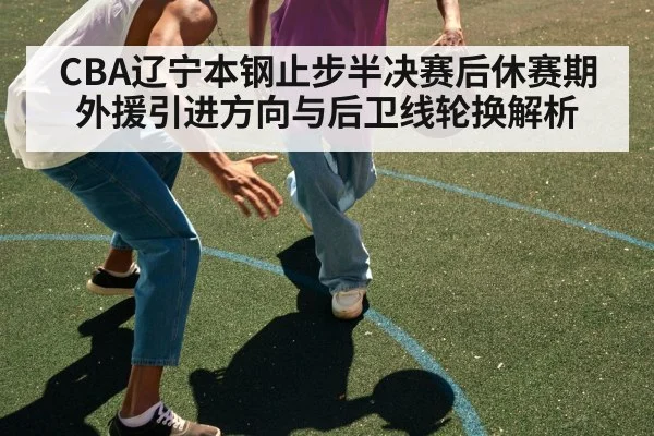 CBA辽宁本钢止步半决赛后休赛期外援引进方向与后卫线轮换解析