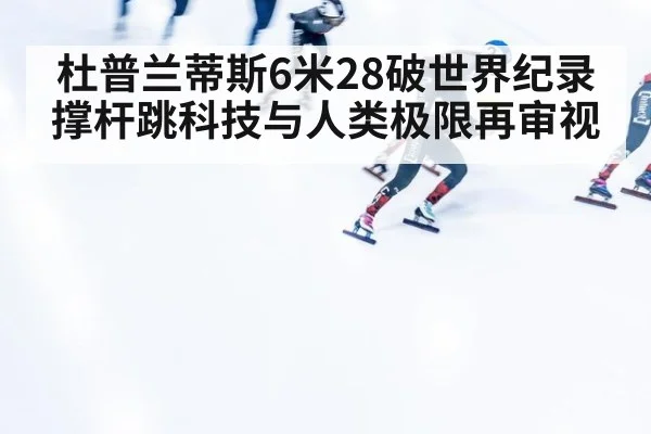 杜普兰蒂斯6米28破世界纪录 撑杆跳科技与人类极限再审视