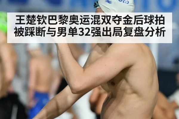 王楚钦巴黎奥运混双夺金后球拍被踩断与男单32强出局复盘分析